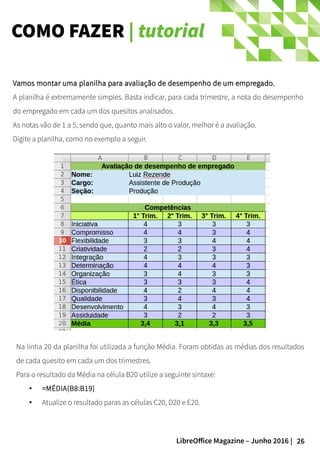 26LibreOffice Magazine – Junho 2016 |
COMO FAZER | tutorial
Na linha 20 da planilha foi utilizada a função Média. Foram obtidas as médias dos resultados
de cada quesito em cada um dos trimestres.
Para o resultado da Média na célula B20 utilize a seguinte sintaxe:
● =MÉDIA(B8:B19)
● Atualize o resultado paras as células C20, D20 e E20.
Vamos montar uma planilha para avaliação de desempenho de um empregado.Vamos montar uma planilha para avaliação de desempenho de um empregado.
A planilha é extremamente simples. Basta indicar, para cada trimestre, a nota do desempenho
do empregado em cada um dos quesitos analisados.
As notas vão de 1 a 5, sendo que, quanto mais alto o valor, melhor é a avaliação.
Digite a planilha, como no exemplo a seguir.
 