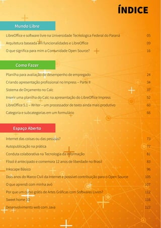 Mundo LibreMundo Libre
LibreOffice e software livre na Universidade Tecnologica Federal do Paraná 05
Como FazerComo Fazer
Espaço AbertoEspaço Aberto
Arquitetura baseada em funcionalidades e LibreOffice 09
ÍNDICE
O que significa para mim a Comunidade Open Source? 16
Planilha para avaliação de desempenho de empregado 24
Criando apresentação profissional no Impress – Parte II 34
Sistema de Orçamento no Calc 37
Inserir uma planilha do Calc na apresentação do LibreOffice Impress 52
LibreOffice 5.1 – Writer – um processador de texto ainda mais produtivo 60
Categoria e subcategorias em um formulário 66
Internet das coisas ou das pessoas? 73
Autopublicação na prática 77
Conduta colaborativa na Tecnologia da Informação 81
Flisol é antecipado e comemora 12 anos de liberdade no Brasil 83
Inkscape Básico 96
Dois anos do Marco Civil da Internet e possível contribuição para o Open Source 105
O que aprendi com minha avó 107
Por que um curso grátis de Artes Gráficas com Softwares Livres? 112
Sweet home 3D 116
Desenvolvimento web com Java 122
 