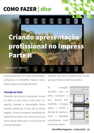 34LibreOffice Magazine – Junho 2016 |
COMO FAZER | dica
Continuando esta série sobre apresentações
profissionais no LibreOffice Impress, vamos
abordar agora as transições de slides.
Transição de SlidesTransição de Slides
Transições são recursos importantes, no que
se refere ao fluxo entre o slide atual e o
seguinte, tornando a apresentação menos
cansativa, desde que, é claro, não se cometa
exageros. Temos uma grande quantidade de
opções de transições, mas, não é por isso que
vamos utilizar todas elas, ou muito delas em
uma apresentação.
Portanto, uma dica é escolher duas ou três
que sejam fluídas e alterná-las entre si.
Por Douglas Vigliazzi
Criando apresentaçãoCriando apresentação
profissional no Impressprofissional no Impress
Parte IIParte II
As transições
permitem criar um
efeito transitório e
que, quando bem
escolhida, consegue
ajudar a manter a
atenção do público e
evitar a dispersão,
possibilitando maior
chance de sucesso.
 