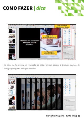 35LibreOffice Magazine – Junho 2016 |
COMO FAZER | dica
Ao clicar na ferramenta de transição de slide, teremos acesso a diversos recursos de
configurações para a transição escolhida.
 