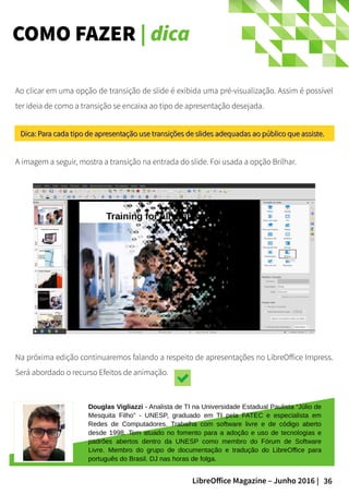 36LibreOffice Magazine – Junho 2016 |
COMO FAZER | dica
Ao clicar em uma opção de transição de slide é exibida uma pré-visualização. Assim é possível
ter ideia de como a transição se encaixa ao tipo de apresentação desejada.
A imagem a seguir, mostra a transição na entrada do slide. Foi usada a opção Brilhar.
Douglas Vigliazzi - Analista de TI na Universidade Estadual Paulista “Júlio de
Mesquita Filho” - UNESP, graduado em TI pela FATEC e especialista em
Redes de Computadores. Trabalha com software livre e de código aberto
desde 1998. Tem atuado no fomento para a adoção e uso de tecnologias e
padrões abertos dentro da UNESP como membro do Fórum de Software
Livre. Membro do grupo de documentação e tradução do LibreOffice para
português do Brasil. DJ nas horas de folga.
Dica: Para cada tipo de apresentação use transições de slides adequadas ao público que assiste.Dica: Para cada tipo de apresentação use transições de slides adequadas ao público que assiste.
Na próxima edição continuaremos falando a respeito de apresentações no LibreOffice Impress.
Será abordado o recurso Efeitos de animação.
 