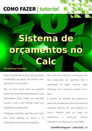 37LibreOffice Magazine – Junho 2016 |
COMO FAZER | tutorial
Hoje em dia existem diversos sites que fazem
comparações de preços, de diversos itens,
para ajudar na sua escolha.
Mas, se você quiser fazer um pequeno
sistema de orçamento personalizado às suas
necessidades, pode montar uma aplicação
usando o Calc e sem precisar saber uma
linguagem de programação.
Protegendo a planilha, você não corre riscos,
pois assim fazendo, os preços e as
quantidades não precisam ser digitados.
Isso evita erros e facilita o uso de quem não
está acostumado com planilhas. Sem a
necessidade de digitar números, basta
selecionar com o mouse as opções e ter o
total.
A planilha de exemplo que proporemos
poderá ser alterada para fazer orçamentos de
consertos diversos, em uma sapataria ou
oficina. Também pode ser usada em
cabeleireiros e manicures, clínicas,
consultórios, etc. Basta usar a criatividade!
Sistema deSistema de
orçamentos noorçamentos no
CalcCalc
Por Johnny Furusato
 