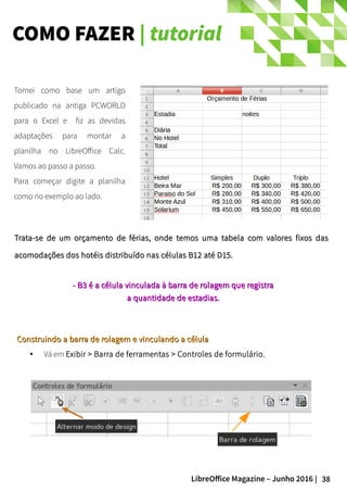 38LibreOffice Magazine – Junho 2016 |
COMO FAZER | tutorial
Trata-se de um orçamento de férias, onde temos uma tabela com valores fixos dasTrata-se de um orçamento de férias, onde temos uma tabela com valores fixos das
acomodações dos hotéis distribuído nas células B12 até D15.acomodações dos hotéis distribuído nas células B12 até D15.
Tomei como base um artigo
publicado na antiga PCWORLD
para o Excel e fiz as devidas
adaptações para montar a
planilha no LibreOffice Calc.
Vamos ao passo a passo.
Para começar digite a planilha
como no exemplo ao lado.
- B3 é a célula- B3 é a célula vinculada à barra de rolagem que registravinculada à barra de rolagem que registra
a quantidade de estadias.a quantidade de estadias.
Construindo a barra de rolagem e vinculando a célulaConstruindo a barra de rolagem e vinculando a célula
● Vá em Exibir > Barra de ferramentas > Controles de formulário.
 