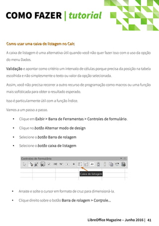 41LibreOffice Magazine – Junho 2016 |
COMO FAZER | tutorial
Como usar uma caixa de listagem no CalcComo usar uma caixa de listagem no Calc
A caixa de listagem é uma alternativa útil quando você não quer fazer isso com o uso da opção
do menu Dados.
Validação e apontar como critério um intervalo de células porque precisa da posição na tabela
escolhida e não simplesmente o texto ou valor da opção selecionada.
Assim, você não precisa recorrer a outro recurso de programação como macros ou uma função
mais sofisticada para obter o resultado esperado.
Isso é particularmente útil com a função Índice.
Vamos a um passo a passo.
● Clique em Exibir > Barra de Ferramentas > Controles de formulário.
● Clique no botão Alternar modo de design
● Selecione o botão Barra de rolagem
● Selecione o botão caixa de listagem
● Arraste e solte o cursor em formato de cruz para dimensioná-la.
● Clique direito sobre o botão Barra de rolagem > Controle...
 