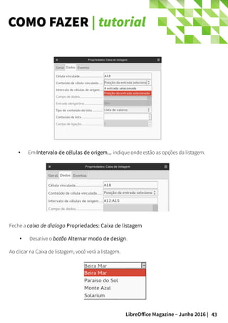 43LibreOffice Magazine – Junho 2016 |
COMO FAZER | tutorial
● Em Intervalo de células de origem... indique onde estão as opções da listagem.
Feche a caixa de dialogo Propriedades: Caixa de listagem
● Desative o botão Alternar modo de design.
Ao clicar na Caixa de listagem, você verá a listagem.
 