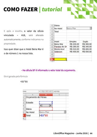 44LibreOffice Magazine – Junho 2016 |
COMO FAZER | tutorial
E após a escolha, o valor da célulao valor da célula
vinculada – A18,vinculada – A18, será alteradoserá alterado
automaticamenteautomaticamente, conforme indicamos na
propriedade.
Isso quer dizer que o Hotel Beira Mar éIsso quer dizer que o Hotel Beira Mar é
o de número 1 na nossa lista.o de número 1 na nossa lista.
Ele é gerado pela fórmula
=B3*B5
- Na- Na célula B7célula B7 é informado o valor total do orçamento.é informado o valor total do orçamento.
 