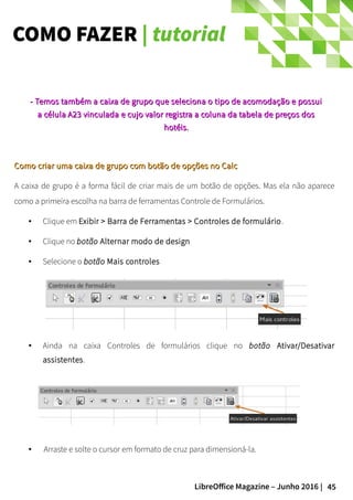 45LibreOffice Magazine – Junho 2016 |
COMO FAZER | tutorial
Como criar uma caixa de grupo com botão de opções no CalcComo criar uma caixa de grupo com botão de opções no Calc
A caixa de grupo é a forma fácil de criar mais de um botão de opções. Mas ela não aparece
como a primeira escolha na barra de ferramentas Controle de Formulários.
● Clique em Exibir > Barra de Ferramentas > Controles de formulário.
● Clique no botão Alternar modo de design
● Selecione o botão Mais controles
- Temos também a caixa de grupo que seleciona o tipo de acomodação e possui- Temos também a caixa de grupo que seleciona o tipo de acomodação e possui
aa célula A23 vinculadacélula A23 vinculada e cujo valor registra a coluna da tabela de preços dose cujo valor registra a coluna da tabela de preços dos
hotéis.hotéis.
● Ainda na caixa Controles de formulários clique no botão Ativar/Desativar
assistentes.
● Arraste e solte o cursor em formato de cruz para dimensioná-la.
 