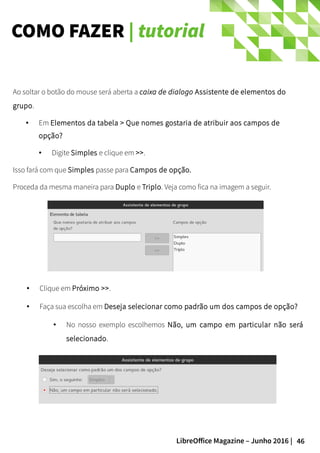 46LibreOffice Magazine – Junho 2016 |
COMO FAZER | tutorial
Ao soltar o botão do mouse será aberta a caixa de dialogo Assistente de elementos do
grupo.
● Em Elementos da tabela > Que nomes gostaria de atribuir aos campos de
opção?
● Digite Simples e clique em >>.
Isso fará com que Simples passe para Campos de opção.
Proceda da mesma maneira para Duplo e Triplo. Veja como fica na imagem a seguir.
● Clique em Próximo >>.
● Faça sua escolha em Deseja selecionar como padrão um dos campos de opção?
● No nosso exemplo escolhemos Não, um campo em particular não será
selecionado.
 