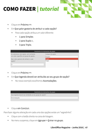 47LibreOffice Magazine – Junho 2016 |
COMO FAZER | tutorial
● Clique em Próximo >>.
● Em Que valor gostaria de atribuir a cada opção?
● Para cada opção atribua um valor diferente:
● 1 para Simples
● 2 para Duplo e,
● 3 para Triplo.
● Clique em Próximo >>.
● Em Que legenda deverá ser atribuída ao seu grupo de opção?
● No nosso exemplo escolhemos Acomodações.
● Clique em Concluir.
Para fazer alguma alteração em cada uma das opções existe um “segredinho”.
● Clique com o botão direito na caixa de listagem.
● No menu suspenso, clique em Agrupar > Entrar no grupo.
 