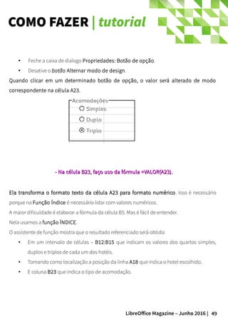 49LibreOffice Magazine – Junho 2016 |
COMO FAZER | tutorial
● Feche a caixa de dialogo Propriedades: Botão de opção.
● Desative o botão Alternar modo de design.
Quando clicar em um determinado botão de opção, o valor será alterado de modo
correspondente na célula A23.
Ela transforma o formato texto da célula A23 para formato numéricoEla transforma o formato texto da célula A23 para formato numérico. Isso é necessário
porque na Função Índice é necessário lidar com valores numéricos.
A maior dificuldade é elaborar a fórmula da célula B5. Mas é fácil de entender.
Nela usamos a função ÍNDICE.
O assistente de função mostra que o resultado referenciado será obtido:
● Em um intervalo de células – B12:B15 que indicam os valores dos quartos simples,
duplos e triplos de cada um dos hotéis.
● Tomando como localização a posição da linha A18 que indica o hotel escolhido.
● E coluna B23 que indica o tipo de acomodação.
- Na- Na célula B23célula B23, faço uso da fórmula, faço uso da fórmula =VALOR(A23)=VALOR(A23)..
 