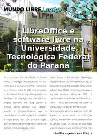 5LibreOffice Magazine – Junho 2016 |
PorPor Ricardo TrojanRicardo Trojan
Já faz quase um ano que o Estado do Paraná
iniciou a migração dos programas do MS-
Office para o pacote LibreOffice. O processo
teve início em maio de 2015 com aprovação
do Ministério Público. Segundo o governo, “as
vantagens da migração que vão além da
simples economia de verba pública, o
formato aberto também será adotado
visando o comprometimento com a
permanência das informações e documentos
a longo prazo, algo que qualquer órgão,
público ou privado deveria pensar. Algo que o
formato proprietário não permite.
Nesta época, a Universidade Tecnológica
Federal do Paraná (UTFPR) já ensaiava ajustar
a grade de cursos de graduação para o uso de
software livre. O fato concreto ocorreu para o
segundo semestre letivo de 2015, no
Departamento Acadêmico de Informática –
DAINF – mais precisamente no curso de
Graduação em Sistemas de Informação.
As atualizações são iniciativas que visam não
apenas o menor custo às Instituições
públicas, mas também o acesso dos usuários
às versões livres. Os cursos de graduação
seguem o fluxo e visam atender de modo mais
MUNDO LIBREMUNDO LIBRE || artigoartigo
LibreOffice eLibreOffice e
software livre nasoftware livre na
UniversidadeUniversidade
Tecnológica FederalTecnológica Federal
do Paranádo Paraná
 