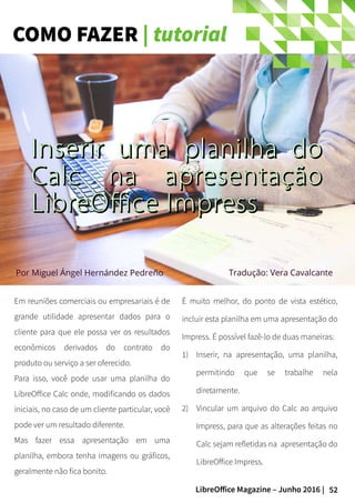 52LibreOffice Magazine – Junho 2016 |
COMO FAZER | tutorial
Em reuniões comerciais ou empresariais é de
grande utilidade apresentar dados para o
cliente para que ele possa ver os resultados
econômicos derivados do contrato do
produto ou serviço a ser oferecido.
Para isso, você pode usar uma planilha do
LibreOffice Calc onde, modificando os dados
iniciais, no caso de um cliente particular, você
pode ver um resultado diferente.
Mas fazer essa apresentação em uma
planilha, embora tenha imagens ou gráficos,
geralmente não fica bonito.
É muito melhor, do ponto de vista estético,
incluir esta planilha em uma apresentação do
Impress. É possível fazê-lo de duas maneiras:
1) Inserir, na apresentação, uma planilha,
permitindo que se trabalhe nela
diretamente.
2) Vincular um arquivo do Calc ao arquivo
Impress, para que as alterações feitas no
Calc sejam refletidas na apresentação do
LibreOffice Impress.
Inserir uma planilha doInserir uma planilha do
Calc na apresentaçãoCalc na apresentação
LibreOffice ImpressLibreOffice Impress
Tradução: Vera CavalcantePor Miguel Ángel Hernández Pedreño
 