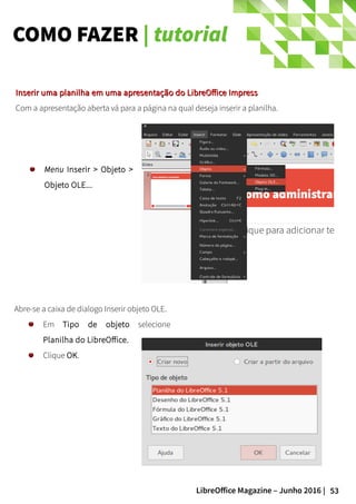 53LibreOffice Magazine – Junho 2016 |
COMO FAZER | tutorial
Abre-se a caixa de dialogo Inserir objeto OLE.
Em Tipo de objeto selecione
Planilha do LibreOffice.
Clique OK.
Inserir uma planilha em uma apresentação do LibreOffice ImpressInserir uma planilha em uma apresentação do LibreOffice Impress
Com a apresentação aberta vá para a página na qual deseja inserir a planilha.
Menu Inserir > Objeto >
Objeto OLE...
 