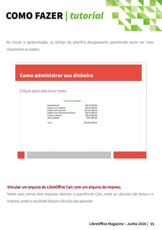 55LibreOffice Magazine – Junho 2016 |
COMO FAZER | tutorial
Vincular um arquivo do LibreOffice Calc com um arquivo do ImpressVincular um arquivo do LibreOffice Calc com um arquivo do Impress
Neste caso, temos dois arquivos abertos: a planilha do Calc, onde os cálculos são feitos e o
Impress, onde o resultado desses cálculos vão aparecer.
Ao iniciar a apresentação, as células da planilha desaparecem, permitindo assim ver mais
claramente os dados.
 