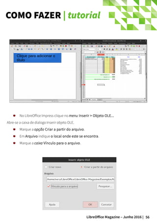 56LibreOffice Magazine – Junho 2016 |
COMO FAZER | tutorial
No LibreOffice Impress clique no menu Inserir > Objeto OLE...
Abre-se a caixa de dialogo Inserir objeto OLE.
Marque a opção Criar a partir do arquivo.
Em Arquivo indique o local onde este se encontra.
Marque a caixa Vínculo para o arquivo.
 