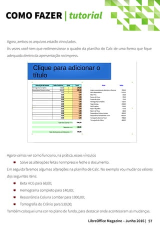 57LibreOffice Magazine – Junho 2016 |
COMO FAZER | tutorial
Agora, ambos os arquivos estarão vinculados.
Às vezes você tem que redimensionar o quadro da planilha do Calc de uma forma que fique
adequada dentro da apresentação no Impress.
Agora vamos ver como funciona, na prática, esses vínculos
Salve as alterações feitas no Impress e feche o documento.
Em seguida faremos algumas alterações na planilha de Calc. No exemplo vou mudar os valores
dos seguintes itens:
Beta HCG para 68,00;
Hemograma completo para 140,00;
Ressonância Coluna Lombar para 1000,00;
Tomografia do Crânio para 530,00;
Também coloquei uma cor no plano de fundo, para destacar onde aconteceram as mudanças.
 