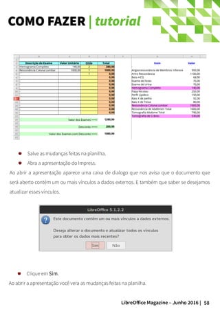 58LibreOffice Magazine – Junho 2016 |
COMO FAZER | tutorial
Salve as mudanças feitas na planilha.
Abra a apresentação do Impress.
Ao abrir a apresentação aparece uma caixa de dialogo que nos avisa que o documento que
será aberto contém um ou mais vínculos a dados externos. E também que saber se desejamos
atualizar esses vínculos.
Clique em Sim.
Ao abrir a apresentação você vera as mudanças feitas na planilha.
 