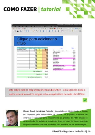 59LibreOffice Magazine – Junho 2016 |
COMO FAZER | tutorial
Este artigo está no blog Descubriendo LibreOffice – em espanhol, onde o
autor tem vários outros artigos sobre os aplicativos da suíte LibreOffice.
Miguel Ángel Hernández Pedreño - Licenciado em Administração e Gestão
de Empresas pela Universidade de Murcia, na Espanha. Consultor de
empresas e governos para financiamento de projetos de P&D. Usuário e
desenvolvedor de software e tecnologias livres por mais de 5 anos. Autor do
blog DescubriendoLibreOffice.wordpress.com. Marido e pai em tempo integral.
 