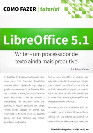 60LibreOffice Magazine – Junho 2016 |
COMO FAZER | tutorial
O LibreOffice 5.1.1 foi anunciado no dia 10 de
março pela The Document Foundation
trazendo várias correções de bugs sobre o
grande lançamento de 10 de fevereiro. Além
das correções e alterações, novos recursos
foram adicionados a fim de otimizar a
produtividade do utilizador como, por
exemplo, o recurso solicitado em tempo
remoto: ocultar espaços em branco que,
removendo a fronteira entre as páginas,
garante um fluxo contínuo para melhor
atenção em seu trabalho.
Com o novo LibreOffice é possível criar
facilmente um ambiente centrado e objetivo,
proporcionando ao utilizador uma suíte de
escritório menos distrativa para que se redija
textos sem deixar de lado as funcionalidades
do Writer, como a verificação ortográfica e os
diversos dicionários temáticos.
Para tanto, caso ainda não tenha feito, será
necessário que se instale a última versão do
software em seu sistema operacional. Em
sistemas Windows e Mac OS X, nada como uma
Writer - um processador de
texto ainda mais produtivo
Por Robert Carlos
 