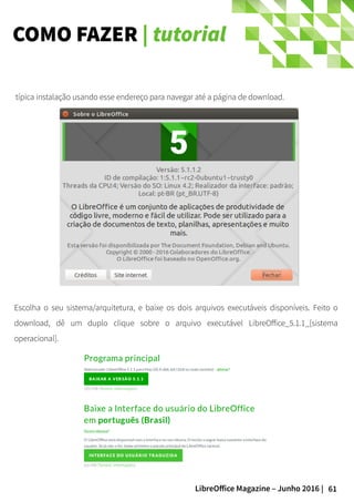 61LibreOffice Magazine – Junho 2016 |
COMO FAZER | tutorial
Escolha o seu sistema/arquitetura, e baixe os dois arquivos executáveis disponíveis. Feito o
download, dê um duplo clique sobre o arquivo executável LibreOffice_5.1.1_[sistema
operacional].
típica instalação usando esse endereço para navegar até a página de download.
 