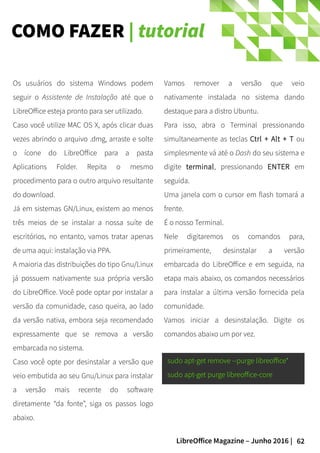 62LibreOffice Magazine – Junho 2016 |
COMO FAZER | tutorial
Vamos remover a versão que veio
nativamente instalada no sistema dando
destaque para a distro Ubuntu.
Para isso, abra o Terminal pressionando
simultaneamente as teclas Ctrl + Alt + T ou
simplesmente vá até o Dash do seu sistema e
digite terminal, pressionando ENTER em
seguida.
Uma janela com o cursor em flash tomará a
frente.
É o nosso Terminal.
Nele digitaremos os comandos para,
primeiramente, desinstalar a versão
embarcada do LibreOffice e em seguida, na
etapa mais abaixo, os comandos necessários
para instalar a última versão fornecida pela
comunidade.
Vamos iniciar a desinstalação. Digite os
comandos abaixo um por vez.
Os usuários do sistema Windows podem
seguir o Assistente de Instalação até que o
LibreOffice esteja pronto para ser utilizado.
Caso você utilize MAC OS X, após clicar duas
vezes abrindo o arquivo .dmg, arraste e solte
o ícone do LibreOffice para a pasta
Aplications Folder. Repita o mesmo
procedimento para o outro arquivo resultante
do download.
Já em sistemas GN/Linux, existem ao menos
três meios de se instalar a nossa suíte de
escritórios, no entanto, vamos tratar apenas
de uma aqui: instalação via PPA.
A maioria das distribuições do tipo Gnu/Linux
já possuem nativamente sua própria versão
do LibreOffice. Você pode optar por instalar a
versão da comunidade, caso queira, ao lado
da versão nativa, embora seja recomendado
expressamente que se remova a versão
embarcada no sistema.
Caso você opte por desinstalar a versão que
veio embutida ao seu Gnu/Linux para instalar
a versão mais recente do software
diretamente “da fonte”, siga os passos logo
abaixo.
sudo apt-get remove --purge libreoffice*
sudo apt-get purge libreoffice-core
 