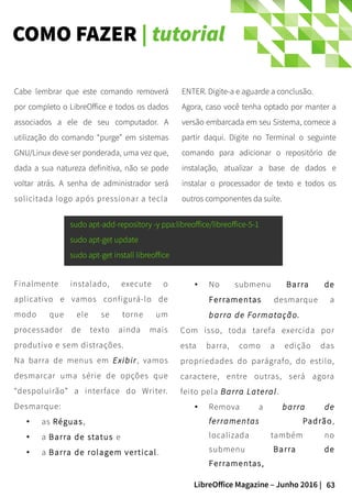 63LibreOffice Magazine – Junho 2016 |
COMO FAZER | tutorial
ENTER. Digite-a e aguarde a conclusão.
Agora, caso você tenha optado por manter a
versão embarcada em seu Sistema, comece a
partir daqui. Digite no Terminal o seguinte
comando para adicionar o repositório de
instalação, atualizar a base de dados e
instalar o processador de texto e todos os
outros componentes da suíte.
Cabe lembrar que este comando removerá
por completo o LibreOffice e todos os dados
associados a ele de seu computador. A
utilização do comando “purge” em sistemas
GNU/Linux deve ser ponderada, uma vez que,
dada a sua natureza definitiva, não se pode
voltar atrás. A senha de administrador será
solicitada logo após pressionar a tecla
sudo apt-add-repository -y ppa:libreoffice/libreoffice-5-1
sudo apt-get update
sudo apt-get install libreoffice
Finalmente instalado, execute o
aplicativo e vamos configurá-lo de
modo que ele se torne um
processador de texto ainda mais
produtivo e sem distrações.
Na barra de menus em Exibir, vamos
desmarcar uma série de opções que
“despoluirão” a interface do Writer.
Desmarque:
● as Réguas,
● a Barra de status e
● a Barra de rolagem vertical.
● No submenu Barra de
Ferramentas desmarque a
barra de Formatação.
Com isso, toda tarefa exercida por
esta barra, como a edição das
propriedades do parágrafo, do estilo,
caractere, entre outras, será agora
feito pela Barra Lateral.
● Remova a barra de
ferramentas Padrão,
localizada também no
submenu Barra de
Ferramentas,
 