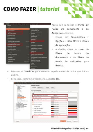 64LibreOffice Magazine – Junho 2016 |
COMO FAZER | tutorial
● Desmarque Sombras para remover aquele efeito de folha que há na
página.
● Feito isso, confirme pressionando o botão Ok.
Agora vamos tornar o Plano de
Fundo do Documento e do
Aplicativo uniforme.
● Clique em Ferramentas >
Opções > LibreOff ice > Cores
da aplicação.
● A direita, altere as cores do
Plano de fundo do
documento e do Plano de
fundo do aplicativo para
Branco.
 