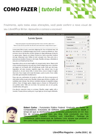 65LibreOffice Magazine – Junho 2016 |
COMO FAZER | tutorial
Finalmente, após todas estas alterações, você pode conferir o novo visual de
seu LibreOff ice Writer. Aproveite e comece a escrever!
Robert Carlos - Funcionário Público Federal. Graduado em Redes de
Computadores. Entusiasta de Software Livre, usa GNU/Linux desde o
tempo em que as distribuições eram fornecidas gratuitamente em CD. Nos
fins de semana escreve para seu blog. Está concluindo seu livro
“Desenvolvendo Trabalho Científico com LibreOffice”. Participa da
Conferência Latino-Americana de Software Livre sempre que possível e
tem como hobby modelar objetos tridimensionais no Blender.
 