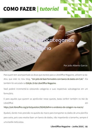 66LibreOffice Magazine – Junho 2016 |
COMO FAZER | tutorial
Por João Alberto Garcia
Para quem tem acompanhado as dicas que escrevo para a LibreOffice Magazine, utilizem-se da
dica, que está no meu blog, ““Um jeito de fazer formulário com banco de dados em CalcUm jeito de fazer formulário com banco de dados em Calc””. Ela
também foi veiculada na Edição 10 da LibreOffice MagazineEdição 10 da LibreOffice Magazine.
Você poderá incrementá-la colocando categorias e suas respectivas subcategorias em um
formulário.
E para aqueles que querem se aprofundar nesse quesito, basta conferir também no Ask do
LibreOffice em
https://ask.libreoffice.org/pt-br/question/58248/definir-o-endereco-de-colagem-na-macro/https://ask.libreoffice.org/pt-br/question/58248/definir-o-endereco-de-colagem-na-macro/.
Ajudará, dando mais precisão no quesito da macro para transportar os dados de uma planilha
para outra, pois caso resolva fazer um banco de dados, não importando o tamanho, sempre é
uma tarefa meticulosa.
Categorias e subcategorias
em um formulário
 