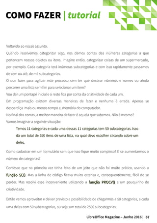 67LibreOffice Magazine – Junho 2016 |
COMO FAZER | tutorial
Voltando ao nosso assunto.
Quando resolvemos categorizar algo, nos damos contas das inúmeras categorias a que
pertencem nossos objetos ou itens. Imagine então, categorizar coisas de um supermercado,
por exemplo. Cada categoria terá inúmeras subcategorias e com isso rapidamente passamos
de cem ou até, de mil subcategorias.
O que fazer para agilizar este processo sem ter que decorar números e nomes ou ainda
percorrer uma lista sem fim para selecionar um item?
Vou dar um pontapé inicial e o resto fica por conta da criatividade de cada um.
Em programação existem diversas maneiras de fazer e nenhuma é errada. Apenas se
desperdiça mais ou menos tempo e, memória do computador.
No final das contas, a melhor maneira de fazer é aquela que sabemos. Não é mesmo?
Vamos imaginar a seguinte situação:
Temos 11 categorias e cada uma dessas 11 categorias tem 50 subcategorias. IssoTemos 11 categorias e cada uma dessas 11 categorias tem 50 subcategorias. Isso
dá um total de 550 itens de uma lista, na qual devo escolher clicando sobre umdá um total de 550 itens de uma lista, na qual devo escolher clicando sobre um
deles.deles.
Como cadastrar em um formulário sem que isso fique muito complexo? E se aumentarmos o
número de categorias?
Confesso que na primeira vez tinha feito de um jeito que não foi muito prático, usando a
função SE()função SE(). Mas a linha de código ficava muito extensa e, consequentemente, fácil de se
perder. Mas resolvi esse inconveniente utilizando a função PROCV()função PROCV() e um pouquinho de
criatividade.
Então vamos aproveitar e deixar previsto a possibilidade de chegarmos a 50 categorias, e cada
uma delas com 50 subcategorias, ou seja, um total de 2500 subcategorias.
 
