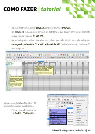 69LibreOffice Magazine – Junho 2016 |
COMO FAZER | tutorial
● Na planilha1 vamos deixar coluna Acoluna A para usar a função PROCV()PROCV().
● Na coluna Bcoluna B vamos preencher com as categorias, que devem ser escritas somente
nessa coluna, e vão de B1 até B50B1 até B50.
● As subcategorias serão colocadas na Linha1, no lado direito de cada categoria,
começando pela célula C1 e indo até a célula AZ1começando pela célula C1 e indo até a célula AZ1. Serão listadas até o limite de 50
subcategorias.
Vá para a célula B5 da Planilha2. Ali
serão selecionadas as categorias.
● Clique para selecionar e vá
em DDados >ados > VValidação...alidação...
 