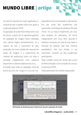 7LibreOffice Magazine – Junho 2016 |
dependências da Universidade e mão de obra
fica por conta dos acadêmicos sob
supervisão e orientação do professor Ricardo
Torres. “Eu já estava trabalhando em casa
com projetos de videoaulas, de forma
independente com Linux Mint. Quando o
professor comentou em sala de aula sobre a
intenção de elaborar este tipo material
paradidático, não tive dúvida e me
voluntariei”, comenta um dos acadêmicos
participantes.
Hoje o projeto conta com alunos dos cursos
de Administração e Comunicação do campus
Curitiba da UTFPR.
Todos participam das sessões de gravação.
O custo foi reduzido de modo significativo. E
acrescenta que o projeto conta com apoio e
custeio da própria UTFPR.
As gravações de áudio foram feitas com o uso
do celular, a partir de um aplicativo gratuito.
As captações de imagem foram realizadas
com câmera digital semiprofissional. Já a
captura de tela e tratamento de pós-
produção, tais como edição dos arquivos de
áudio, de imagem e o acabamento do
material de audiovisual como um todo é
realizado integralmente com softwares
disponíveis no Sistema Operacional Linux.
O estúdio para todas as captações, tanto de
áudio quanto de imagem é situado nas
MUNDO LIBRE | artigo
Utilização do Audacity para tratamento de pós-captação de áudio
 