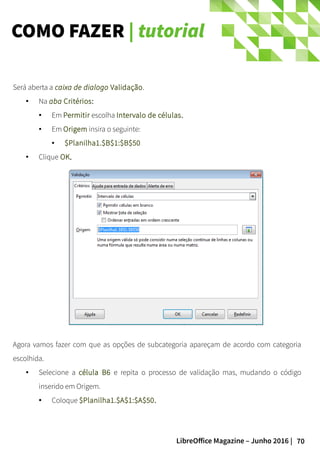 70LibreOffice Magazine – Junho 2016 |
COMO FAZER | tutorial
Será aberta a caixa de dialogo Validação.
● Na aba Critérios:
● Em Permitir escolha Intervalo de células.
● Em Origem insira o seguinte:
● $Planilha1.$B$1:$B$50
● Clique OK..
Agora vamos fazer com que as opções de subcategoria apareçam de acordo com categoria
escolhida.
● Selecione a célula B6 e repita o processo de validação mas, mudando o código
inserido em Origem.
● Coloque $Planilha1.$A$1:$A$50.
 