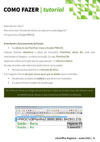 71LibreOffice Magazine – Junho 2016 |
COMO FAZER | tutorial
Nada demais não é?
Mas como esse intervalo de células vai capturar as subcategorias?
Ai é que entra a função PROCV()função PROCV().
Entendendo o funcionamento da FunçãoEntendendo o funcionamento da Função
● Na célula A1 da Planilha1 insira a função PROCV().
Estamos fazemos referência a célula do formulário (Planilha2, célula B5) onde será
selecionada a Categoria - o critério da função. Ou seja, Planilha2.B5.
Depois do critério da função (que foi separado por “;”) informe a Matriz.
Ou seja, de onde e até onde esses dados devem ser buscados.
● No caso da atual planilha é o intervalo B1:AZ11.
E em seguida informe de qual coluna quer que os dados sejam mostrados.
● No exemplo, os dados da Linha 2 é que devem ser mostrados.
● E o zero no final é a ordem de classificação.
Os cifrões em frente ao código são para facilitar a cópia por arrasto e que não deixará mudar
as referências de células. A isso chamamos de Referência Absoluta.
 
