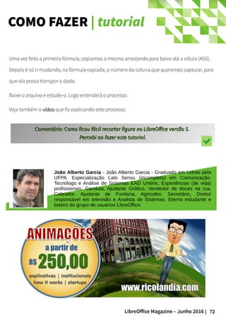 72LibreOffice Magazine – Junho 2016 |
COMO FAZER | tutorial
Uma vez feita a primeira fórmula, copiamos a mesma arrastando para baixo atá a célula (A50).
Depois é só ir mudando, na fórmula copiada, o número da coluna que queremos capturar, para
que ela possa transpor o dado.
Baixe o arquivo e estude-o. Logo entenderá o processo.
Veja também o vídeovídeo que fiz explicando este processo.
Comentário: Como ficou fácil recortar figura no LibreOffice versão 5.Comentário: Como ficou fácil recortar figura no LibreOffice versão 5.
Percebi ao fazer este tutorial.Percebi ao fazer este tutorial.
João Alberto Garcia - João Alberto Garcia - Graduado em Letras pela
UFPA. Especialização Lato Sensu (incompleto) em Comunicação.
Tecnólogo e Análise de Sistemas EAD Unitins. Experiências (de vida)
profissionais: Gandula, Ajudante Gráfico, Vendedor de doces na rua,
Cobrador, Ajudante de Funilaria, Agricultor, Secretário, Diretor
responsável em televisão e Analista de Sistemas. Eterno estudante e
listeiro do grupo de usuários LibreOffice.
 