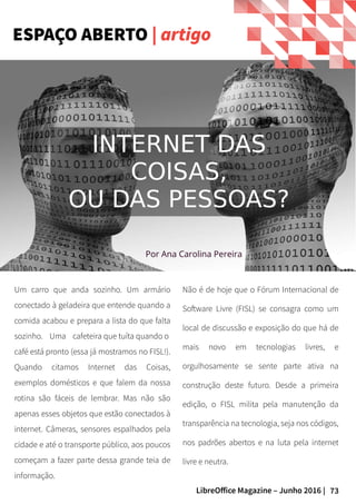 73LibreOffice Magazine – Junho 2016 |
ESPAÇO ABERTO | artigo
Um carro que anda sozinho. Um armário
conectado à geladeira que entende quando a
comida acabou e prepara a lista do que falta
sozinho. Uma cafeteira que tuíta quando o
café está pronto (essa já mostramos no FISL!).
Quando citamos Internet das Coisas,
exemplos domésticos e que falem da nossa
rotina são fáceis de lembrar. Mas não são
apenas esses objetos que estão conectados à
internet. Câmeras, sensores espalhados pela
cidade e até o transporte público, aos poucos
começam a fazer parte dessa grande teia de
informação.
Não é de hoje que o Fórum Internacional de
Software Livre (FISL) se consagra como um
local de discussão e exposição do que há de
mais novo em tecnologias livres, e
orgulhosamente se sente parte ativa na
construção deste futuro. Desde a primeira
edição, o FISL milita pela manutenção da
transparência na tecnologia, seja nos códigos,
nos padrões abertos e na luta pela internet
livre e neutra.
Por Ana Carolina Pereira
INTERNET DAS
COISAS,
OU DAS PESSOAS?
 