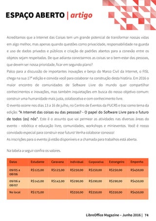 74LibreOffice Magazine – Junho 2016 |
Acreditamos que a Internet das Coisas tem um grande potencial de transformar nossas vidas
em algo melhor, mas apenas quando questões como privacidade, responsabilidade na guarda
e uso de dados privados e públicos e criação de padrões abertos para a conexão entre os
objetos sejam respeitadas. De que adianta conectarmos as coisas se o bem-estar das pessoas,
que devem ser nossa prioridade, ficar em segundo plano?
Palco para a discussão de importantes inovações e berço do Marco Civil da Internet, o FISL
chega na sua 17ª edição e convida você para colaborar na construção desta história. Em 2016 o
maior encontro de comunidades de Software Livre do mundo quer compartilhar
conhecimentos e inovações, mas também inquietações em busca do nosso objetivo comum:
construir uma humanidade mais justa, colaborativa e com conhecimento livre.
O evento ocorre nos dias 13 a 16 de julho, no Centro de Eventos da PUCRS e traz como tema da
edição: “A Internet das coisas ou das pessoas? - O papel do Software Livre para o futuro
de todos (os) nós”. Este é o assunto que vai permear as atividades nas diversas áreas do
evento - robótica e educação livre, comunidades, workshops e minieventos. Você é nosso
convidado especial para construir esse futuro! Venha colaborar conosco!
As inscrições para o evento já estão disponíveis e a chamada para trabalhos está aberta.
ESPAÇO ABERTO | artigo
Na tabela a seguir confira os valores.
Datas Estudante Caravana Individual Corporativa Estrangeiro Empenho
09/05 a
08/06
R$125,00 R$125,00 R$250,00 R$250,00 R$250,00 R$450,00
09/06 a
08/07
R$145,00 R$145,00 R$290,00 R$290,00 R$290,00 R$450,00
No local R$175,00 R$350,00 R$350,00 R$350,00 R$450,00
 