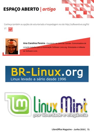 75LibreOffice Magazine – Junho 2016 |
Ana Carolina Pereira - Estudante de Ciências Sociais. Comunicadora de
coração trabalha para a Associação Software Livre.org. Entusiasta e militante
de Software Livre.
ESPAÇO ABERTO | artigo
Conheça também as opções de voluntariado e hospedagem no site http://softwarelivre.org/fisl
17.
 