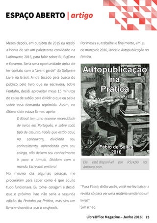 78LibreOffice Magazine – Junho 2016 |
ESPAÇO ABERTO | artigo
Meses depois, em outubro de 2015 eu recebi
a honra de ser um palestrante convidado na
Latinoware 2015, para falar sobre BI, BigData
e Governo. Seria uma oportunidade única de
ter contato com a “avant garde” do Software
Livre no Brasil. Ainda tocado pela busca do
público pelo livro que eu escrevera, sobre
Pentaho, decidi aproveitar meus 15 minutos
de caixa de sabão para dividir o que eu sabia
sobre essa demanda reprimida. Assim, no
último slide estava lá meu apelo:
O Brasil tem uma enorme necessidade
de livros em Português, e sobre todo
tipo de assunto. Vocês que estão aqui,
na Latinoware, dividindo seu
conhecimento, aprendendo com seu
colega, não deixem seu conhecimento
ir para o túmulo. Dividam com o
mundo. Escrevam um livro!
No mesmo dia algumas pessoas me
procuraram para saber como é que aquilo
tudo funcionava. Eu tomei coragem e decidi
que o próximo livro não seria a segunda
edição do Pentaho na Prática, mas sim um
livro ensinando a usar o easybook.
Por meses eu trabalhei e finalmente, em 11
de março de 2016, lancei o Autopublicação na
Prática.
Ele está disponível por R$14,99 na
Amazon.com.
“Puxa Fábio, dirão vocês, você me fez baixar a
revista só para ver uma matéria vendendo um
livro?”
Sim e não.
 