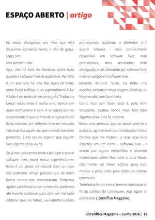 79LibreOffice Magazine – Junho 2016 |
ESPAÇO ABERTO | artigo
Eu estou divulgando um livro que está
disponível comercialmente, e não de graça.
Logo, sim.
Mas também não.
Veja, não há falta de literatura sobre tudo
quanto é software livre de qualidade. Pentaho
é um exemplo: há uma boa dúzia de livros,
entre Packt e Wiley, duas supereditoras! Não!
A falta é de material em português! Traduzir e
lançar esses livros é muito caro, bancar um
autor profissional é caro. A sensação que eu
experimentei é que o ritmo de lançamento de
livros técnicos em software livre no mercado
nacional fica aquém do que o nosso mercado
demanda. E em vez de esperar que alguém
faça alguma coisa, eu fiz.
Se já nos dedicamos tanto a divulgar e apoiar
software livre, reunir nossa experiência em
livros é um passo até natural. Com um livro
nós podemos atingir pessoas que de outra
forma nunca nos encontrariam. Podemos
ajudar a profissionalizar o mercado, podemos
até mesmo colaborar para abrir um mercado
editorial que, no futuro, vai suportar autores
profissionais, ajudando a alimentar uma
espiral virtuosa - mais conhecimento
disponível em software livre, mais
profissionais, mais resultados, mais
divulgação, mais demanda por software livre,
mais empregos em software livre.
Idealista demais? Talvez. Eu tinha uma
escolha: embarcar nessa viagem, idealista, ou
ficar parado, sem fazer nada.
Como ficar sem fazer nada é, para mim,
torturante, acabou sendo mais fácil fazer
alguma coisa. E eu fiz um livro.
Baixe uma amostra, que vai deixar você ler o
prefácio, agradecimento e introdução e leia a
história que me motivou a criar esse livro.
Estamos em um nicho - software livre - e
exceto por alguns medalhões e assuntos
mainstream, como Shell com o Júlio Neves,
dificilmente vai haver editora para todo
mundo e pior, livros para todos os leitores
potenciais.
Termino este rant com o mesmo apelo que eu
fiz ao público da Latinoware, mas agora ao
público da LibreOffice Magazine:
 