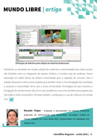 8LibreOffice Magazine – Junho 2016 |
Entretanto, as atividades de revisão, edição dos materiais e movimentação das mídias sociais
são divididas entre os integrantes da equipe. Embora a iniciativa seja do professor, houve
aprovação em edital dentro da própria Universidade para a captação de recursos. Para a
seleção disputaram vários outros projetos que também visam a livre divulgação dos resultados
e produtos à comunidade. Vê-se que a única Universidade Tecnológica do país incentiva a
divulgação do conhecimento não só no meio acadêmico, mas como também para aqueles que
não estão o meio universitário. Promove também a produção e o uso de softwares em versão
livre.
MUNDO LIBRE | artigo
Ricardo Trojan - Graduado e pós-graduado em Música. Atualmente
graduando em Administração pela Universidade Tecnológica Federal do
Paraná. Trabalha com Linux desde 2010. Empreendedor em videoaulas com
software livre.
Utilização do Kdenlive para edição do material Audiovisual
 