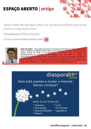 80LibreOffice Magazine – Junho 2016 |
Você que conhece algo sobre algum software livre, não leve seu conhecimento para o túmulo.
Divida com o mundo, escreva um livro!
O Autopublicação na Prática vai te ajudar.
E é claro, romances também são bem-vindos!
ESPAÇO ABERTO | artigo
Fábio de Salles - Físico pela Unicamp. Foi Gerente de Soluções no SAS, multinacional
de BI. Trabalha no SERPRO desde 2005, como Analista de Sistemas. Trabalhou no DW
Pessoa Física da RFB e na implantação do Pentaho. Hoje faz suporte ao
desenvolvimento de soluções de BI atuando como coordenador do projeto de
assimilação de Data Mining. Atuou intensamente no início da comunidade brasileira de
Pentaho, ajudando-a a crescer. Autor e instrutor do curso "BI com Pentaho", da 4Linux, e
autor do primeiro livro de Pentaho no Brasil. Escreve regularmente em seus blogs sobre
BI (geekbi.wordpress.com) e Software Livre (solucaoemaberto.blogspot.com)
 