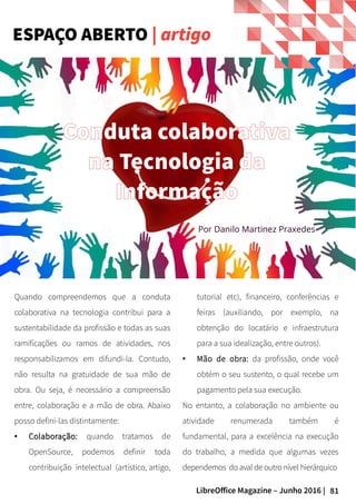 81LibreOffice Magazine – Junho 2016 |
Quando compreendemos que a conduta
colaborativa na tecnologia contribui para a
sustentabilidade da profissão e todas as suas
ramificações ou ramos de atividades, nos
responsabilizamos em difundi-la. Contudo,
não resulta na gratuidade de sua mão de
obra. Ou seja, é necessário a compreensão
entre, colaboração e a mão de obra. Abaixo
posso defini-las distintamente:
●
Colaboração:Colaboração: quando tratamos de
OpenSource, podemos definir toda
contribuição intelectual (artístico, artigo,
tutorial etc), financeiro, conferências e
feiras (auxiliando, por exemplo, na
obtenção do locatário e infraestrutura
para a sua idealização, entre outros).
● Mão de obra: da profissão, onde você
obtém o seu sustento, o qual recebe um
pagamento pela sua execução.
No entanto, a colaboração no ambiente ou
atividade renumerada também é
fundamental, para a excelência na execução
do trabalho, a medida que algumas vezes
dependemos do aval de outro nível hierárquico
ESPAÇO ABERTO | artigo
Conduta colaborativa
na Tecnologia da
Informação
Por Danilo Martinez Praxedes
 