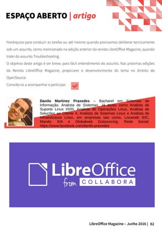 82LibreOffice Magazine – Junho 2016 |
hierárquico para conduzir as tarefas ou até mesmo quando precisamos deliberar tecnicamente
sob um assunto, como mencionado na edição anterior da revista LibreOffice Magazine, quando
tratei do assunto Troubleshooting.
O objetivo deste artigo é ser breve, para fácil entendimento do assunto. Nas próximas edições
da Revista LibreOffice Magazine, propiciarei o desenvolvimento do tema no âmbito do
OpenSource.
Convido-os a acompanhar e participar.
Danilo Martinez Praxedes – Bacharel em Sistemas de
Informação. Analista de Sistemas. Já atuou como Analista de
Suporte Linux I/II/III, Analista de Operações Linux, Analista de
Soluções ao Cliente II, Analista de Sistemas Linux e Analista de
Infraestrutura Linux, em empresas tais como, Locaweb IDC,
Mandic S/A e Globalweb Outsourcing. Rede Social:
https://www.facebook.com/danilo.praxedes
ESPAÇO ABERTO | artigo
 