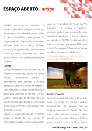 84LibreOffice Magazine – Junho 2016 |
ESPAÇO ABERTO | artigo
Allan Brito em palestra no Flisol Curitiba
apoio das comunidades de Python (GruPY e
PyLadies), PHP Curitiba e WordPress,
contamos também com o apoio da escola
politécnica, arquitetura e design e projeto
comunitário da PUCPR. Consideramos 2016
mais um sucesso, que venha 2017 ainda
melhor! Vida longa ao Software Livre!”, anima-
se. Álbum com mais fotos de Curitiba:
https://www.flickr.com/photos/curitibalivre
/albums/72157664964738203
Também acontecem as instalações de
sistemas operacionais e programas livres que
vão desde um editor de textos, como o Writer
do pacote LibreOffice, como editores de
imagens, vetores, diagramação, áudio, vídeo.
Softwares Livres como: Gimp, Inkscape,
Scribus, Audacity, OpenShot, Kdenlive, entre
tantos que estão disponíveis para quem
quiser conhecer, usar, aprender, compartilhar,
colaborar.
CuritibaCuritiba
Este ano visitamos o Flisol Curitiba (PR), na
Pontifícia Universidade Católica do Paraná
(PUCPR). Encontramos amigos e
aproveitamos para atualizar o sistema
operacional GNU/Linux Debian no notebook.
Com restaurante no local, facilita bastante e
agiliza para voltarmos às palestras. O Flisol
Curitiba contou com 20 palestras (inclusive
uma demonstrativa de Samba4) e um dojo de
programação em Python, além do Install Fest.
Foram 207 inscritos.
Segundo o coordenador, Daniel Lenharo de
Souza, o evento foi um sucesso. “A
Comunidade Curitiba Livre teve o importante
Blender em pautaBlender em pauta
O arquiteto e professor Allan Brito foi visita
ilustre em Curitiba, fez palestra e explicou
funcionalidades do Software Livre de
destaque internacional: Blender 3D. Para
quem quiser aprender um curso básico
gratuito por Educação a Distância (EaD), o
professor oferece mais de 80 cursos na
 
