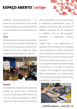 85LibreOffice Magazine – Junho 2016 |
ESPAÇO ABERTO | artigo
diversas atividades de troca de conhecimento
e experiências proporcionadas pelas 17
palestras e três oficinas, além de Mostras de
Robótica e Impressão 3D, que aconteceram
na AGROTEC. Mais de 350 estudantes,
professores e profissionais estiveram
presentes.
Durante todo o dia, paralelamente às
palestras, outras atividades foram realizadas,
como o Install Fest e a Mostra de Robótica,
em que alunos de instituições públicas como
CEEP, IFPR, bem como das Escolas Municipais
de Cascavel, onde crianças a partir de 7 anos,
que participam de projetos da Rede Municipal
em parceria com a Fundetec e HackerClub
Cascavel, criam e programam seus próprios
Robôs, demonstrando que é possível fazer
uma educação de qualidade, desde o Ensino
Fundamental – Séries Iniciais.
plataforma www.ead.allanbrito.com e já
atende cerca de 15 mil alunos. Para o estudo
do Blender voltado para a arquitetura, ele fez
uma outra plataforma e atende alunos de 18
países.
TeatroTeatro
No final da tarde, os curitibanos se divertiram
com um teatro que contava a história de um
funcionário de empresa que começou a usar
Softwares Livres e fez a alegria do patrão,
economizando com programas e sistemas.
CascavelCascavel
Organizado pelo Laboratório de Inovação da
Fundetec em parceria com o HackerClub
Cascavel, o Flisol Cascavel (PR) mostrou mais
uma vez o potencial tecnológico da cidade.
Jovens de 07 a 99 anos puderam participar de
Flisol Curitiba também
teve 'teatro de improviso'
 