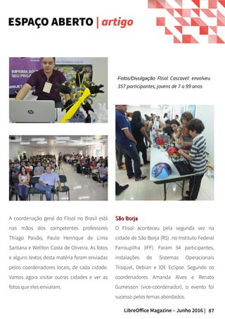 87LibreOffice Magazine – Junho 2016 |
ESPAÇO ABERTO | artigo
Fotos/Divulgação Flisol Cascavel: envolveu
357 participantes, jovens de 7 a 99 anos
A coordenação geral do Flisol no Brasil está
nas mãos dos competentes professores
Thiago Paixão, Paulo Henrique de Lima
Santana e Wellton Costa de Oliveira. As fotos
e alguns textos desta matéria foram enviadas
pelos coordenadores locais, de cada cidade.
Vamos agora visitar outras cidades e ver as
fotos que eles enviaram.
São BorjaSão Borja
O Flisol aconteceu pela segunda vez na
cidade de São Borja (RS) no Instituto Federal
Farroupilha (IFF). Foram 54 participantes,
instalações de Sistemas Operacionais
Trisquel, Debian e IDE Eclipse. Segundo os
coordenadores Amanda Alves e Renato
Gumesson (vice-coordenador), o evento foi
sucesso pelos temas abordados.
 