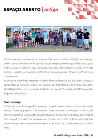 88LibreOffice Magazine – Junho 2016 |
ESPAÇO ABERTO | artigo
“Acreditamos que o evento foi um sucesso. Não tivemos muitas instalações de softwares,
porém tivemos palestras onde foi possível discutir a respeito de temas que abordaram o que é
o Flisol, o que é Software Livre, Expressões Regulares, Firewal pfSense, Joomla. Além das
palestras, também foi divulgado o FISL (Fórum Internacional do Software Livre)”, dizem os
coordenadores.
As principais autoridades presentes no evento foram o diretor do IFF, Alexander Machado; o
coordenador do Curso de Bacharel em Sistemas de Informação do IFF Campus São Borja,
Rafael Baldiati Parizi; e o coordenador do Núcleo de Inovação Tecnológica do IFF Campus São
Borja, Fernando Oliveira.
Novo HamburgoNovo Hamburgo
O Flisol de Novo Hamburgo (RS) aconteceu no prédio Arenito, Campus II da Universidade
Feevale. Foram 11 palestras e 99 visitantes. Muito animado, o palestrante e ativista do
Movimento Software Livre, Clayton Eduardo Dausacker enviou fotos e agradeceu a presença de
todos. “Agradeço a todos que compareceram em mais uma edição do Flisol, onde podemos
demonstrar que todo software não livre exerce poder injusto de controle sobre seus usuários”,
revela.
Foto/Divulgação: Flisol São Borja aconteceu pela segunda vez na cidade
 