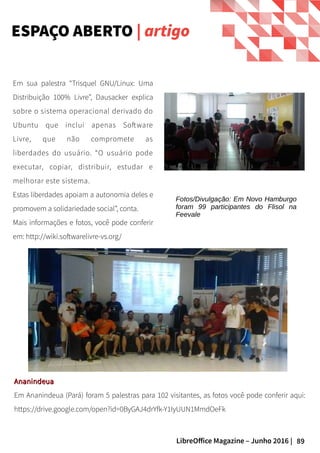 89LibreOffice Magazine – Junho 2016 |
ESPAÇO ABERTO | artigo
Em sua palestra “Trisquel GNU/Linux: Uma
Distribuição 100% Livre”, Dausacker explica
sobre o sistema operacional derivado do
Ubuntu que inclui apenas Software
Livre, que não compromete as
liberdades do usuário. “O usuário pode
executar, copiar, distribuir, estudar e
melhorar este sistema.
Estas liberdades apoiam a autonomia deles e
promovem a solidariedade social”, conta.
Mais informações e fotos, você pode conferir
em: http://wiki.softwarelivre-vs.org/
AnanindeuaAnanindeua
Em Ananindeua (Pará) foram 5 palestras para 102 visitantes, as fotos você pode conferir aqui:
https://drive.google.com/open?id=0ByGAJ4drYfk-Y1IyUUN1MmdOeFk
Fotos/Divulgação: Em Novo Hamburgo
foram 99 participantes do Flisol na
Feevale
 