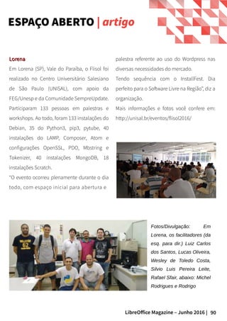 90LibreOffice Magazine – Junho 2016 |
ESPAÇO ABERTO | artigo
LorenaLorena
Em Lorena (SP), Vale do Paraíba, o Flisol foi
realizado no Centro Universitário Salesiano
de São Paulo (UNISAL), com apoio da
FEG/Unesp e da Comunidade SempreUpdate.
Participaram 133 pessoas em palestras e
workshops. Ao todo, foram 133 instalações do
Debian, 35 do Python3, pip3, pytube, 40
instalações do LAMP, Composer, Atom e
configurações OpenSSL, PDO, Mbstring e
Tokenizer, 40 instalações MongoDB, 18
instalações Scratch.
“O evento ocorreu plenamente durante o dia
todo, com espaço inicial para abertura e
Fotos/Divulgação: Em
Lorena, os facilitadores (da
esq. para dir.) Luiz Carlos
dos Santos, Lucas Oliveira,
Wesley de Toledo Costa,
Silvio Luis Pereira Leite,
Rafael Sfair, abaixo: Michel
Rodrigues e Rodrigo
palestra referente ao uso do Wordpress nas
diversas necessidades do mercado.
Tendo sequência com o InstallFest. Dia
perfeito para o Software Livre na Região”, diz a
organização.
Mais informações e fotos você confere em:
http://unisal.br/eventos/flisol2016/
 